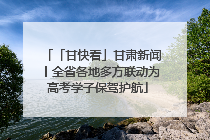 「甘快看」甘肃新闻丨全省各地多方联动为高考学子保驾护航