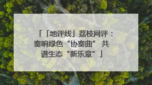 「地评线」荔枝网评：奏响绿色“协奏曲” 共谱生态“新乐章”