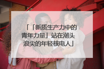 「新质生产力中的青年力量」站在潮头浪尖的年轻核电人