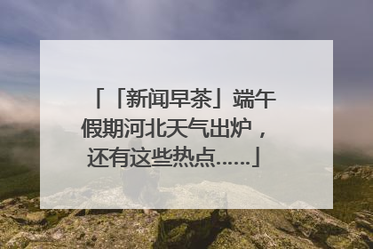 「新闻早茶」端午假期河北天气出炉，还有这些热点……