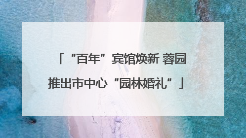 “百年”宾馆焕新 蓉园推出市中心“园林婚礼”