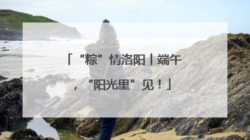 “粽”情洛阳丨端午，“阳光里”见！