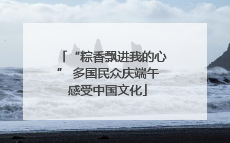 “粽香飘进我的心” 多国民众庆端午感受中国文化