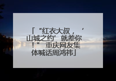 “红衣大叔，‘山城之约’就差你！” 重庆网友集体喊话周鸿祎