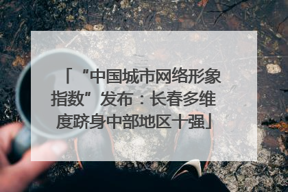 “中国城市网络形象指数”发布：长春多维度跻身中部地区十强