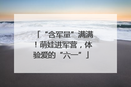 “含军量”满满！萌娃进军营，体验爱的“六一”