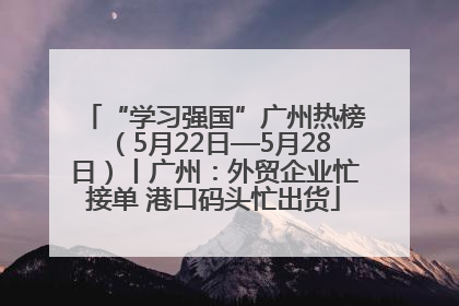 “学习强国”广州热榜（5月22日—5月28日）丨广州：外贸企业忙接单 港口码头忙出货