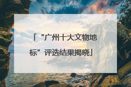 “广州十大文物地标”评选结果揭晓