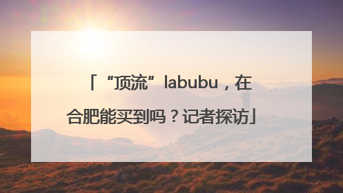 “顶流”labubu，在合肥能买到吗？记者探访