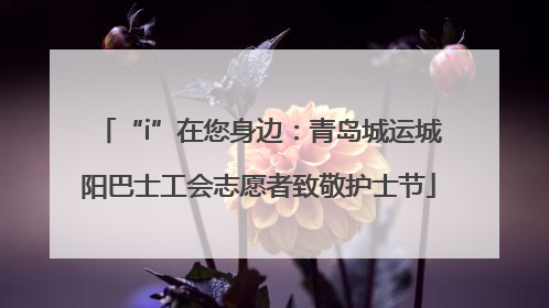 “i”在您身边：青岛城运城阳巴士工会志愿者致敬护士节