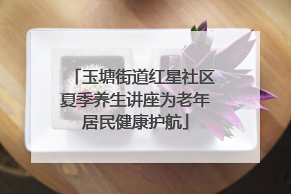 玉塘街道红星社区夏季养生讲座为老年居民健康护航