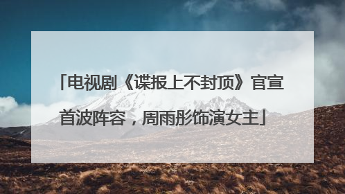 电视剧《谍报上不封顶》官宣首波阵容，周雨彤饰演女主