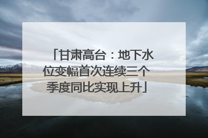 甘肃高台：地下水位变幅首次连续三个季度同比实现上升