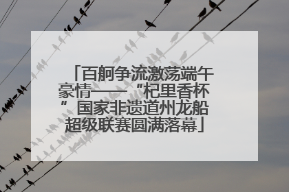 百舸争流激荡端午豪情——“杞里香杯”国家非遗道州龙船超级联赛圆满落幕