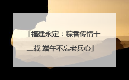 福建永定：粽香传情十二载 端午不忘老兵心