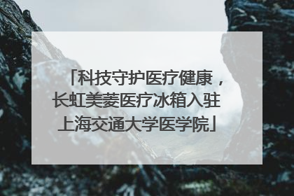 科技守护医疗健康，长虹美菱医疗冰箱入驻上海交通大学医学院