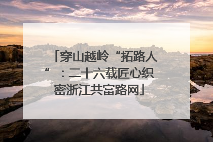 穿山越岭“拓路人”：二十六载匠心织密浙江共富路网