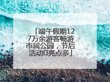 端午假期127万余游客畅游市属公园，节后活动﻿亮点多
