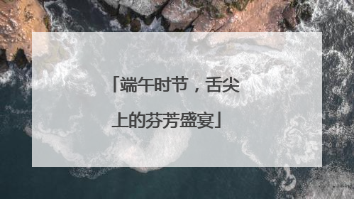 端午时节，舌尖上的芬芳盛宴