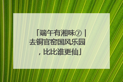 端午有湘味⑦｜去铜官窑国风乐园，比比谁更仙