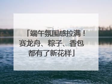 端午氛围感拉满！赛龙舟、粽子、香包都有了新花样