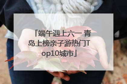 端午遇上六一 青岛上榜亲子游热门Top10城市