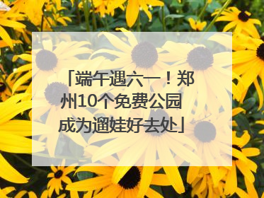 端午遇六一！郑州10个免费公园成为遛娃好去处