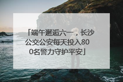端午邂逅六一，长沙公交公安每天投入800名警力守护平安