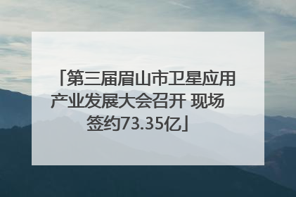 第三届眉山市卫星应用产业发展大会召开 现场签约73.35亿