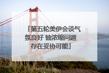 第五轮美伊会谈气氛良好 铀浓缩问题存在妥协可能