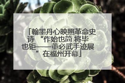 翰墨丹心映照革命史诗 “作始也简 将毕也钜——董必武手迹展”在福州开幕