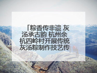 粽香传非遗 灰汤承古韵 杭州余杭四岭村开展传统灰汤粽制作技艺传承活动