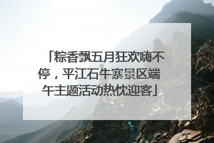 粽香飘五月狂欢嗨不停，平江石牛寨景区端午主题活动热忱迎客