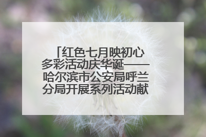 红色七月映初心 多彩活动庆华诞——哈尔滨市公安局呼兰分局开展系列活动献礼党的生日