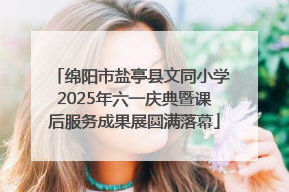 绵阳市盐亭县文同小学2025年六一庆典暨课后服务成果展圆满落幕