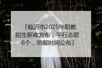 临沂市2025年职教招生新政发布，平行志愿6个，填报时间公布