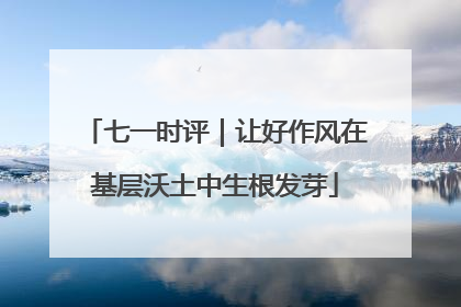 七一时评｜让好作风在基层沃土中生根发芽