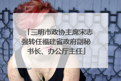 三明市政协主席宋志强转任福建省政府副秘书长、办公厅主任