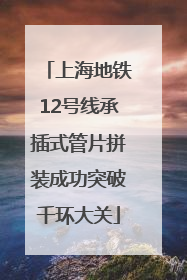 上海地铁12号线承插式管片拼装成功突破千环大关