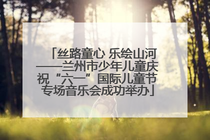 丝路童心 乐绘山河——兰州市少年儿童庆祝“六一”国际儿童节专场音乐会成功举办
