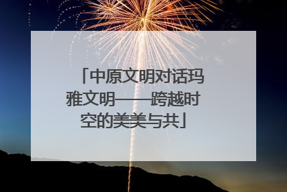 中原文明对话玛雅文明——跨越时空的美美与共