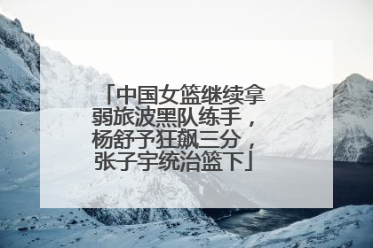 中国女篮继续拿弱旅波黑队练手，杨舒予狂飙三分，张子宇统治篮下