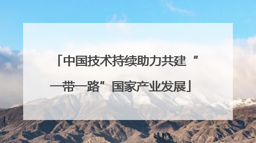 中国技术持续助力共建“一带一路”国家产业发展
