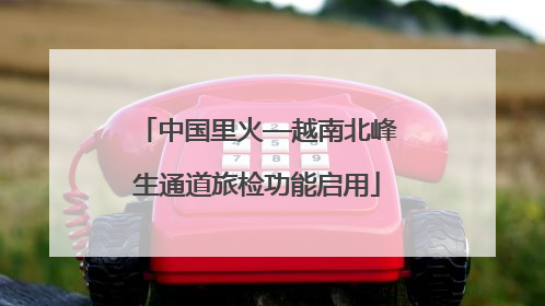 中国里火—越南北峰生通道旅检功能启用