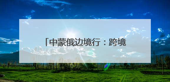 中蒙俄边境行：跨境能源通道的智能升级