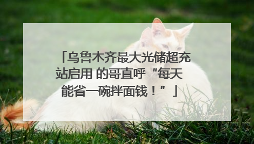 乌鲁木齐最大光储超充站启用 的哥直呼“每天能省一碗拌面钱！”
