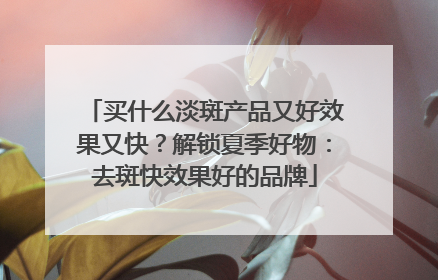 买什么淡斑产品又好效果又快？解锁夏季好物：去斑快效果好的品牌