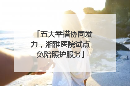 五大举措协同发力，湘雅医院试点免陪照护服务