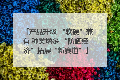 产品升级 “软硬”兼有 种类增多 “防晒经济”拓展“新赛道”
