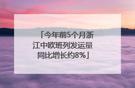今年前5个月浙江中欧班列发运量同比增长约8%